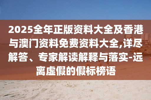 2025全年正版資料大全及香港與澳門資料免費資料大全,詳盡解答、專家解讀解釋與落實-遠離虛假的假標榜語