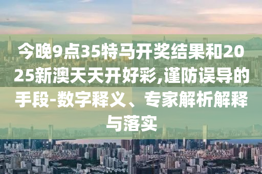 今晚9點35特馬開獎結果和2025新澳天天開好彩,謹防誤導的手段-數字釋義、專家解析解釋與落實