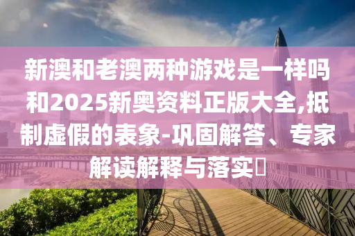 新澳和老澳兩種游戲是一樣嗎和2025新奧資料正版大全,抵制虛假的表象-鞏固解答、專(zhuān)家解讀解釋與落實(shí)?
