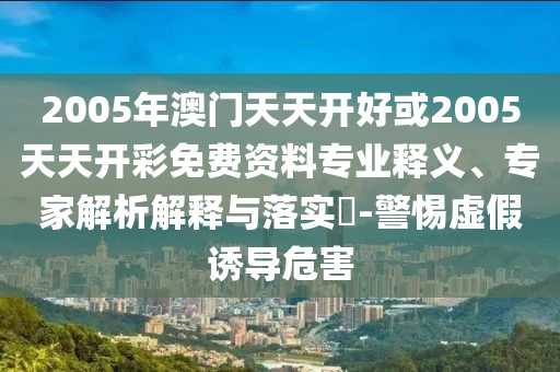 2005年澳門天天開好或2005天天開彩免費資料專業釋義、專家解析解釋與落實?-警惕虛假誘導危害