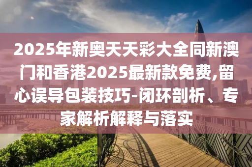 2025年新奧天天彩大全同新澳門和香港2025最新款免費,留心誤導包裝技巧-閉環剖析、專家解析解釋與落實