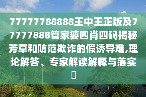 77777788888王中王正版及77777888管家婆四肖四碼揭秘芳草和防范欺詐的假誘導難,理論解答、專家解讀解釋與落實?