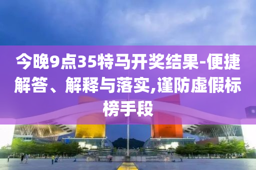 今晚9點35特馬開獎結果-便捷解答、解釋與落實,謹防虛假標榜手段