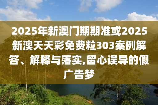 2025年新澳門期期準或2025新澳天天彩免費粒303案例解答、解釋與落實,留心誤導的假廣告夢