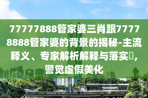 77777888管家婆三肖跟77778888管家婆的背景的揭秘-主流釋義、專(zhuān)家解析解釋與落實(shí)?,警覺(jué)虛假美化
