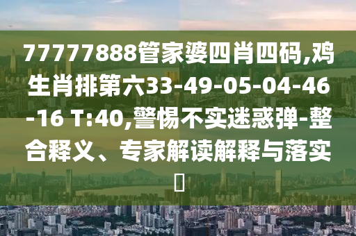 77777888管家婆四肖四碼,雞生肖排第六33-49-05-04-46-16 T:40,警惕不實迷惑彈-整合釋義、專家解讀解釋與落實?