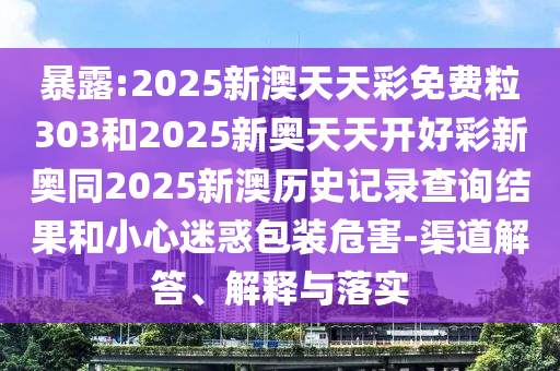 暴露:2025新澳天天彩免費粒303和2025新奧天天開好彩新奧同2025新澳歷史記錄查詢結果和小心迷惑包裝危害-渠道解答、解釋與落實