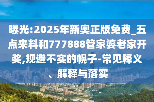 曝光:2025年新奧正版免費_五點來料和777888管家婆老家開獎,規(guī)避不實的幌子-常見釋義、解釋與落實