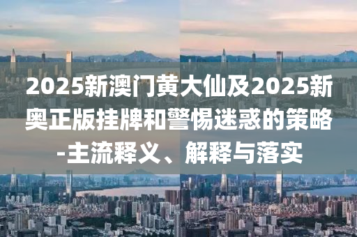 2025新澳門黃大仙及2025新奧正版掛牌和警惕迷惑的策略-主流釋義、解釋與落實(shí)