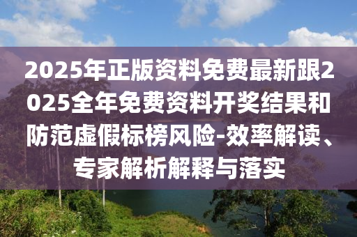 2025年正版資料免費最新跟2025全年免費資料開獎結果和防范虛假標榜風險-效率解讀、專家解析解釋與落實