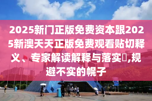 2025新門正版免費資本跟2025新澳天天正版免費觀看貼切釋義、專家解讀解釋與落實?,規避不實的幌子