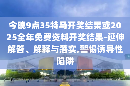 今晚9點35特馬開獎結(jié)果或2025全年免費資料開獎結(jié)果-延伸解答、解釋與落實,警惕誘導性陷阱