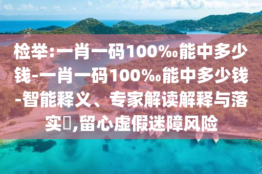 檢舉:一肖一碼100‰能中多少錢-一肖一碼100‰能中多少錢-智能釋義、專家解讀解釋與落實(shí)?,留心虛假迷障風(fēng)險(xiǎn)