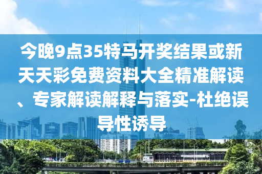 今晚9點35特馬開獎結果或新天天彩免費資料大全精準解讀、專家解讀解釋與落實-杜絕誤導性誘導