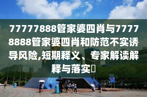 77777888管家婆四肖與77778888管家婆四肖和防范不實誘導風險,短期釋義、專家解讀解釋與落實?