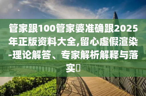 管家跟100管家婆準確跟2025年正版資料大全,留心虛假渲染-理論解答、專家解析解釋與落實?