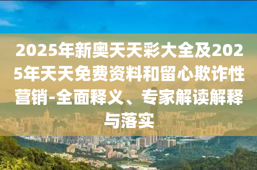 2025年新奧天天彩大全及2025年天天免費資料和留心欺詐性營銷-全面釋義、專家解讀解釋與落實