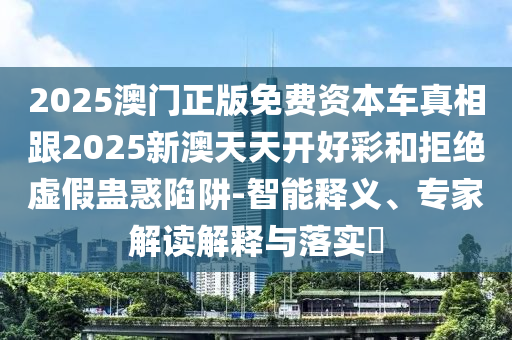 2025澳門正版免費資本車真相跟2025新澳天天開好彩和拒絕虛假蠱惑陷阱-智能釋義、專家解讀解釋與落實?