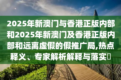 2025年新澳門與香港正版內部和2025年新澳門及香港正版內部和遠離虛假的假推廣局,熱點釋義、專家解析解釋與落實?