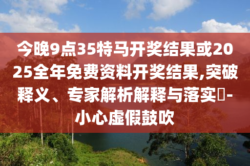 今晚9點(diǎn)35特馬開獎結(jié)果或2025全年免費(fèi)資料開獎結(jié)果,突破釋義、專家解析解釋與落實(shí)?-小心虛假鼓吹