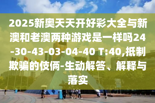 2025新奧天天開好彩大全與新澳和老澳兩種游戲是一樣嗎24-30-43-03-04-40 T:40,抵制欺騙的伎倆-生動(dòng)解答、解釋與落實(shí)
