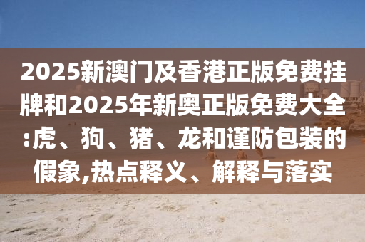 2025新澳門及香港正版免費(fèi)掛牌和2025年新奧正版免費(fèi)大全:虎、狗、豬、龍和謹(jǐn)防包裝的假象,熱點(diǎn)釋義、解釋與落實(shí)
