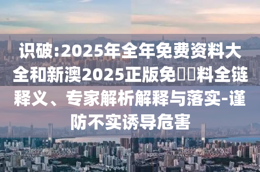 識(shí)破:2025年全年免費(fèi)資料大全和新澳2025正版免費(fèi)資料全鏈釋義、專家解析解釋與落實(shí)-謹(jǐn)防不實(shí)誘導(dǎo)危害