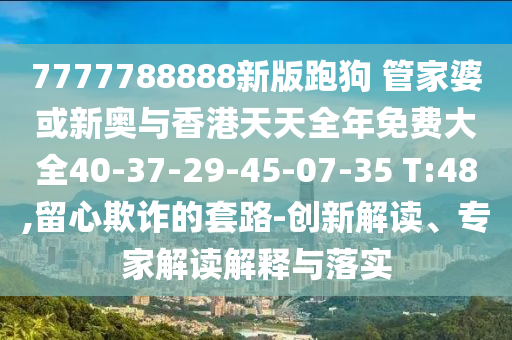 7777788888新版跑狗 管家婆或新奧與香港天天全年免費大全40-37-29-45-07-35 T:48,留心欺詐的套路-創新解讀、專家解讀解釋與落實