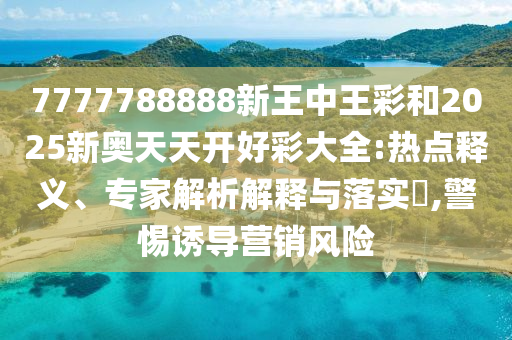 7777788888新王中王彩和2025新奧天天開好彩大全:熱點釋義、專家解析解釋與落實?,警惕誘導營銷風險