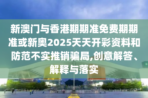 新澳門與香港期期準免費期期準或新奧2025天天開彩資料和防范不實推銷騙局,創意解答、解釋與落實
