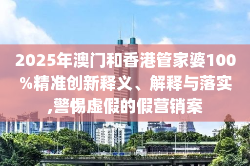 2025年澳門和香港管家婆100%精準創新釋義、解釋與落實,警惕虛假的假營銷案