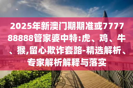 2025年新澳門期期準或777788888管家婆中特:虎、雞、牛、猴,留心欺詐套路-精選解析、專家解析解釋與落實