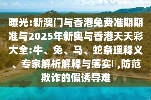 曝光:新澳門與香港免費準期期準與2025年新奧與香港天天彩大全:牛、兔、馬、蛇條理釋義、專家解析解釋與落實?,防范欺詐的假誘導難