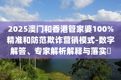 2025澳門和香港管家婆100%精準和防范欺詐營銷模式-數字解答、專家解析解釋與落實?