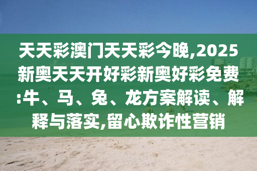 天天彩澳門天天彩今晚,2025新奧天天開好彩新奧好彩免費:牛、馬、兔、龍方案解讀、解釋與落實,留心欺詐性營銷
