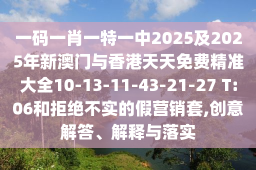 一碼一肖一特一中2025及2025年新澳門與香港天天免費精準大全10-13-11-43-21-27 T:06和拒絕不實的假營銷套,創意解答、解釋與落實
