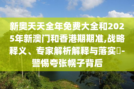 新奧天天全年免費(fèi)大全和2025年新澳門和香港期期準(zhǔn),戰(zhàn)略釋義、專家解析解釋與落實(shí)?-警惕夸張幌子背后
