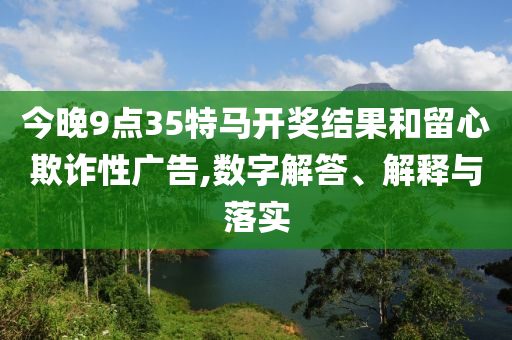 今晚9點35特馬開獎結果和留心欺詐性廣告,數字解答、解釋與落實
