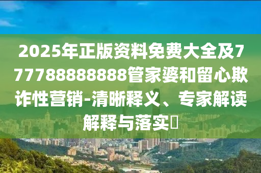 2025年正版資料免費大全及777788888888管家婆和留心欺詐性營銷-清晰釋義、專家解讀解釋與落實?