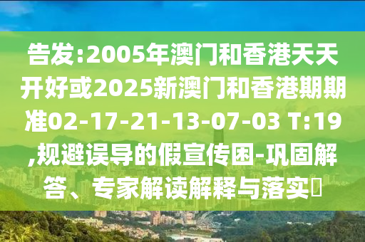 告發:2005年澳門和香港天天開好或2025新澳門和香港期期準02-17-21-13-07-03 T:19,規避誤導的假宣傳困-鞏固解答、專家解讀解釋與落實?