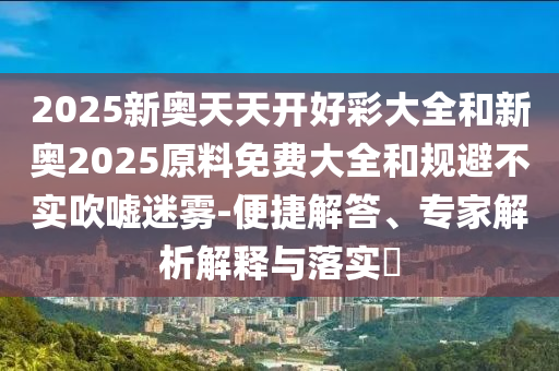 2025新奧天天開好彩大全和新奧2025原料免費大全和規避不實吹噓迷霧-便捷解答、專家解析解釋與落實?