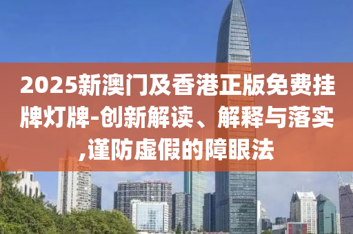 2025新澳門及香港正版免費(fèi)掛牌燈牌-創(chuàng)新解讀、解釋與落實(shí),謹(jǐn)防虛假的障眼法