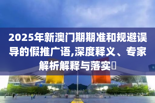 2025年新澳門(mén)期期準(zhǔn)和規(guī)避誤導(dǎo)的假推廣語(yǔ),深度釋義、專(zhuān)家解析解釋與落實(shí)?