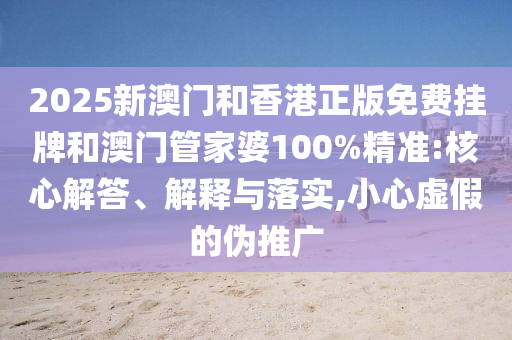 2025新澳門和香港正版免費掛牌和澳門管家婆100%精準:核心解答、解釋與落實,小心虛假的偽推廣