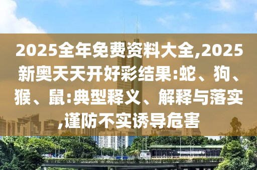 2025全年免費資料大全,2025新奧天天開好彩結果:蛇、狗、猴、鼠:典型釋義、解釋與落實,謹防不實誘導危害