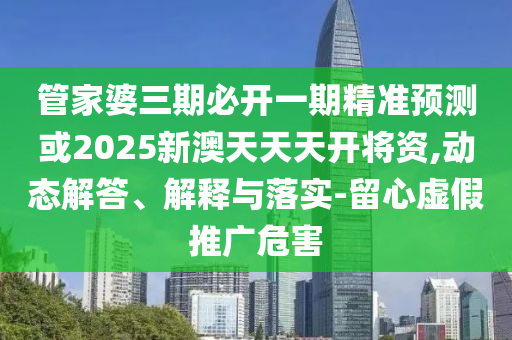 管家婆三期必開一期精準預測或2025新澳天天天開將資,動態解答、解釋與落實-留心虛假推廣危害