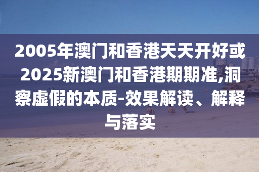 2005年澳門和香港天天開好或2025新澳門和香港期期準,洞察虛假的本質-效果解讀、解釋與落實
