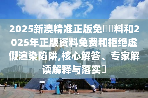 2025新澳精準正版免費資料和2025年正版資料免費和拒絕虛假渲染陷阱,核心解答、專家解讀解釋與落實?