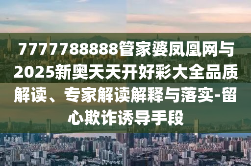 7777788888管家婆鳳凰網與2025新奧天天開好彩大全品質解讀、專家解讀解釋與落實-留心欺詐誘導手段