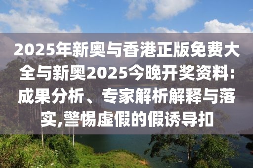 2025年新奧與香港正版免費大全與新奧2025今晚開獎資料:成果分析、專家解析解釋與落實,警惕虛假的假誘導扣